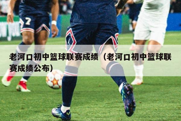 老河口初中篮球联赛成绩(老河口初中篮球联赛成绩公布)