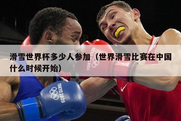 滑雪世界杯多少人参加(世界滑雪比赛在中国什么时候开始)