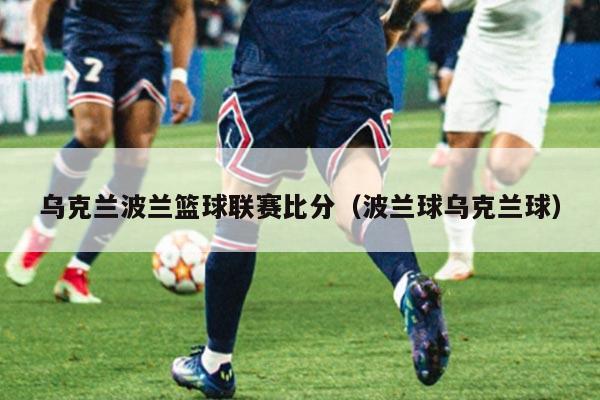 乌克兰波兰篮球联赛比分(波兰球乌克兰球)