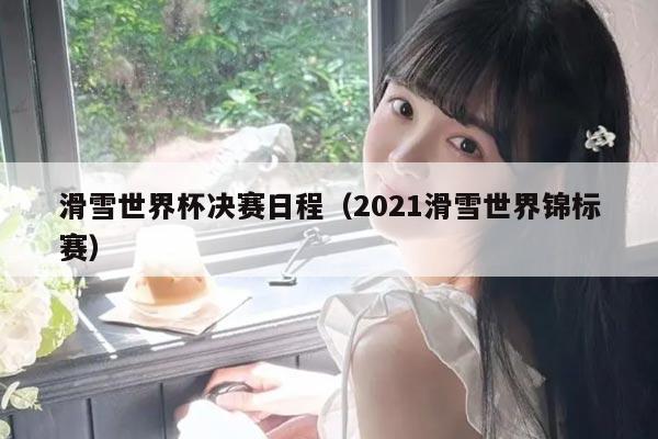滑雪世界杯决赛日程(2021滑雪世界锦标赛)