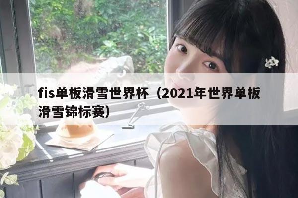 fis单板滑雪世界杯(2021年世界单板滑雪锦标赛)