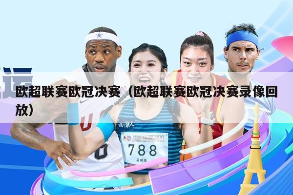 欧超联赛欧冠决赛（欧超联赛欧冠决赛录像回放）