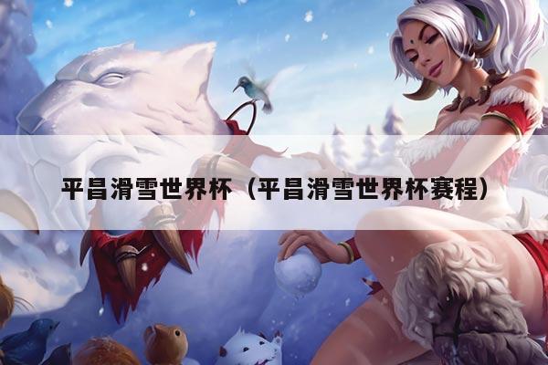 平昌滑雪世界杯（平昌滑雪世界杯赛程）