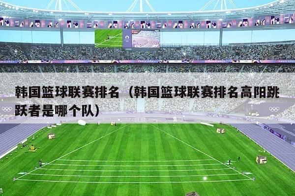 韩国篮球联赛排名（韩国篮球联赛排名高阳跳跃者是哪个队）