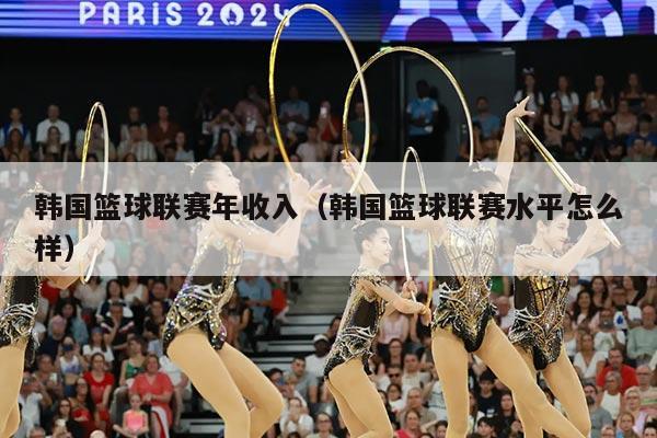 韩国篮球联赛年收入(韩国篮球联赛水平怎么样)