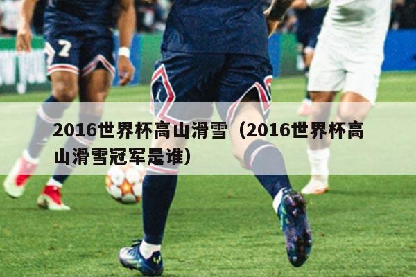 2016世界杯高山滑雪(2016世界杯高山滑雪冠军是谁)