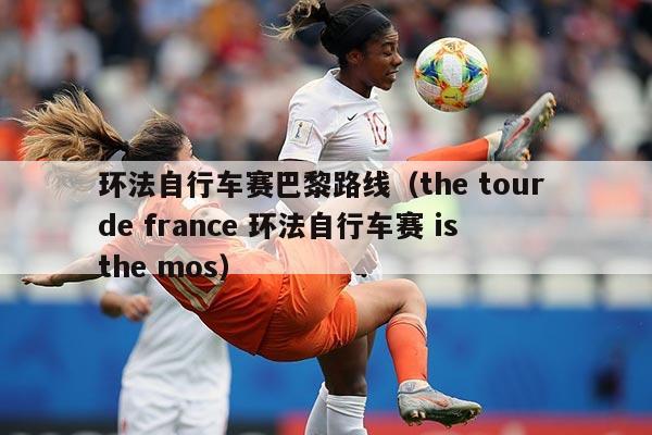 环法自行车赛巴黎路线(the tour de france 环法自行车赛 is the mos)