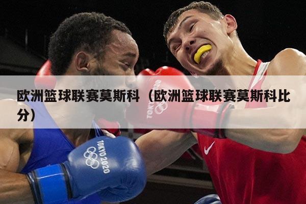欧洲篮球联赛莫斯科（欧洲篮球联赛莫斯科比分）