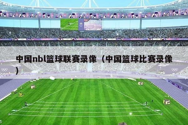 中国nbl篮球联赛录像（中国篮球比赛录像）