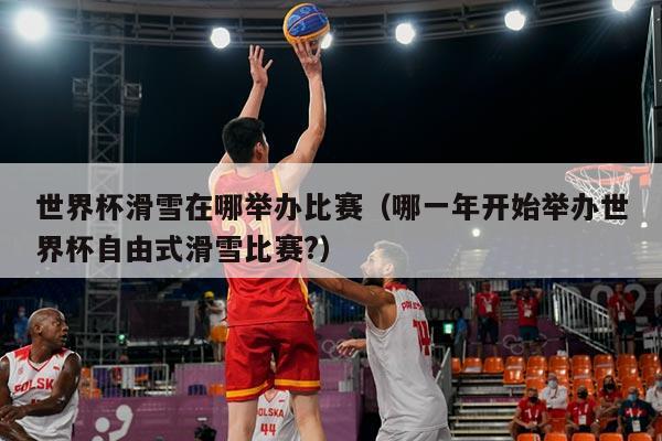 世界杯滑雪在哪举办比赛（哪一年开始举办世界杯自由式滑雪比赛?）