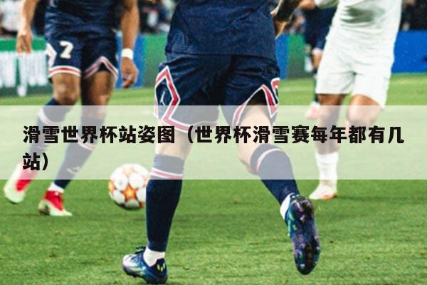 滑雪世界杯站姿图（世界杯滑雪赛每年都有几站）
