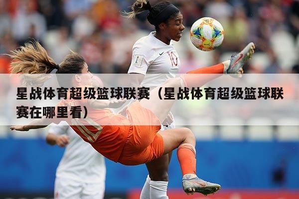 星战体育超级篮球联赛（星战体育超级篮球联赛在哪里看）