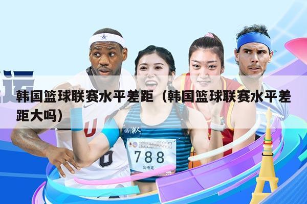 韩国篮球联赛水平差距（韩国篮球联赛水平差距大吗）