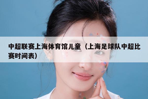 中超联赛上海体育馆儿童（上海足球队中超比赛时间表）