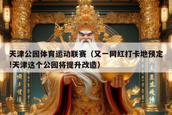 天津公园体育运动联赛（又一网红打卡地预定!天津这个公园将提升改造）