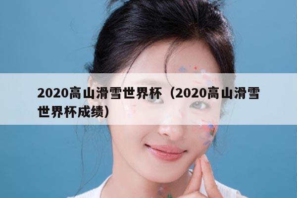 2020高山滑雪世界杯（2020高山滑雪世界杯成绩）