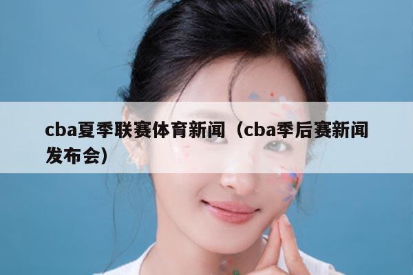 cba夏季联赛体育新闻（cba季后赛新闻发布会）