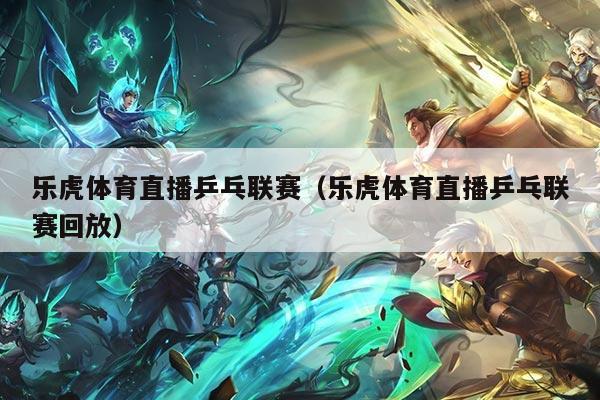 乐虎体育直播乒乓联赛（乐虎体育直播乒乓联赛回放）