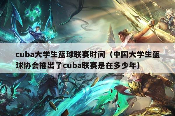 cuba大学生篮球联赛时间（中国大学生篮球协会推出了cuba联赛是在多少年）