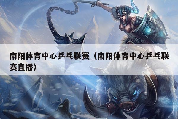 南阳体育中心乒乓联赛（南阳体育中心乒乓联赛直播）