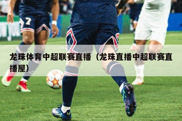 龙珠体育中超联赛直播(龙珠直播中超联赛直播屋)