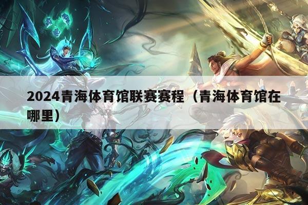 2024青海体育馆联赛赛程（青海体育馆在哪里）