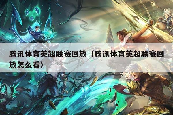 腾讯体育英超联赛回放（腾讯体育英超联赛回放怎么看）