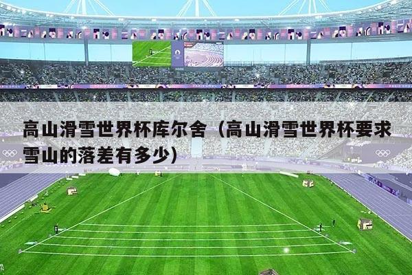 高山滑雪世界杯库尔舍（高山滑雪世界杯要求雪山的落差有多少）