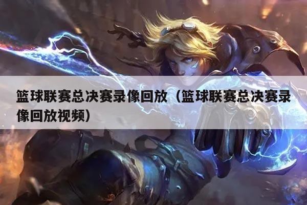 篮球联赛总决赛录像回放（篮球联赛总决赛录像回放视频）