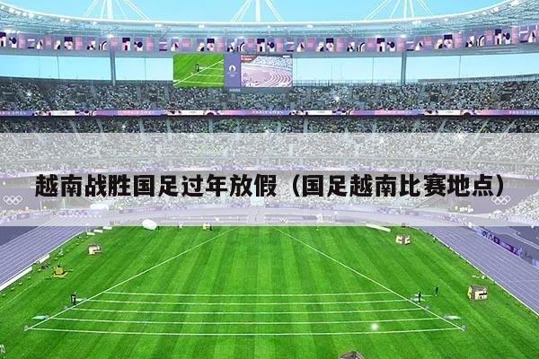 越南战胜国足过年放假（国足越南比赛地点）