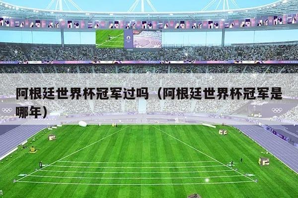 阿根廷世界杯冠军过吗（阿根廷世界杯冠军是哪年）