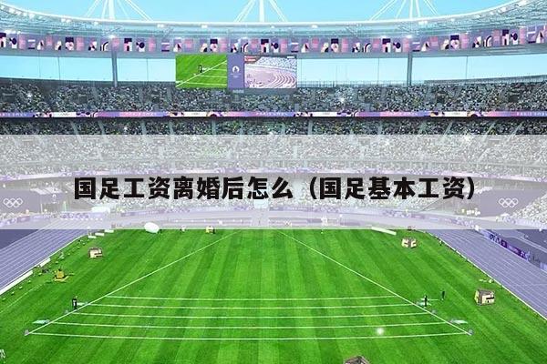 详细阅读:国足工资离婚后怎么(国足基本工资) 国足工资离婚后怎么(国足基本工资)